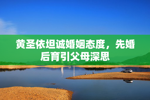 黄圣依坦诚婚姻态度，先婚后育引父母深思