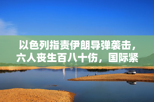 以色列指责伊朗导弹袭击，六人丧生百八十伤，国际紧张局势加剧的背后真相