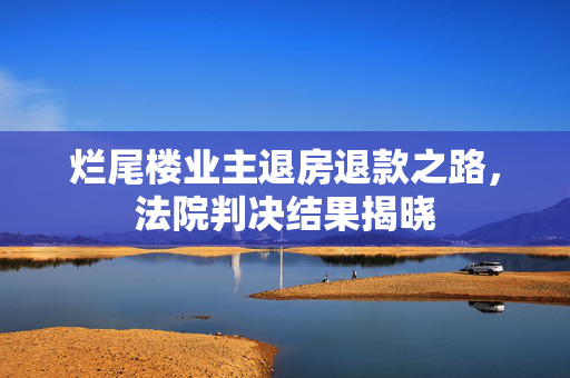 烂尾楼业主退房退款之路，法院判决结果揭晓