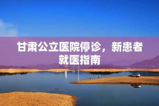 甘肃公立医院停诊，新患者就医指南