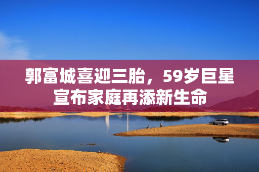 郭富城喜迎三胎，59岁巨星宣布家庭再添新生命