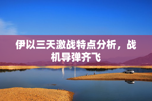 伊以三天激战特点分析，战机导弹齐飞