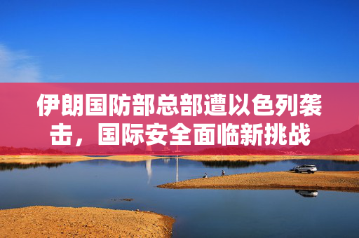 伊朗国防部总部遭以色列袭击，国际安全面临新挑战