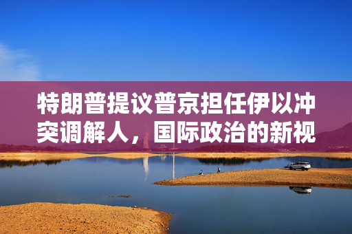 特朗普提议普京担任伊以冲突调解人，国际政治的新视角