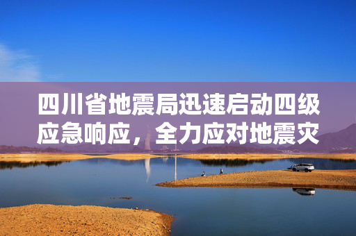四川省地震局迅速启动四级应急响应，全力应对地震灾害的紧急措施