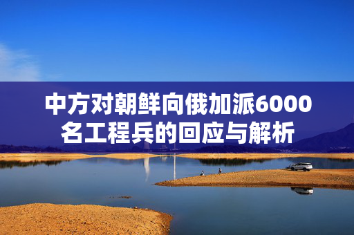 中方对朝鲜向俄加派6000名工程兵的回应与解析
