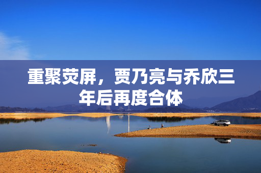 重聚荧屏，贾乃亮与乔欣三年后再度合体