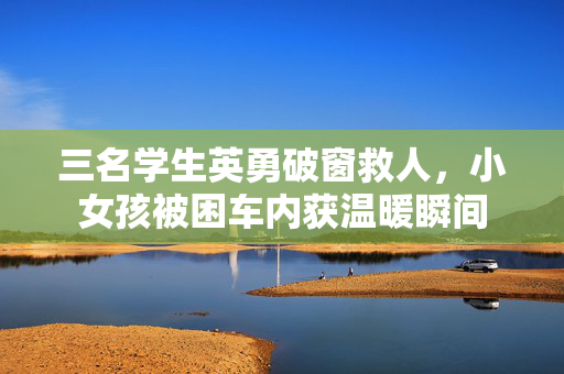 三名学生英勇破窗救人，小女孩被困车内获温暖瞬间