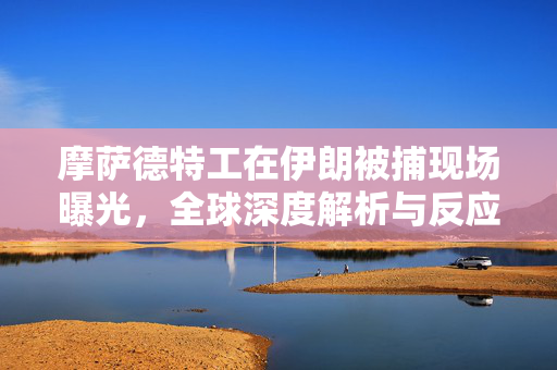 摩萨德特工在伊朗被捕现场曝光，全球深度解析与反应