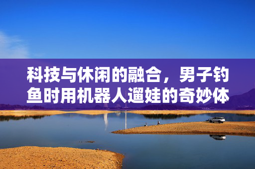 科技与休闲的融合，男子钓鱼时用机器人遛娃的奇妙体验