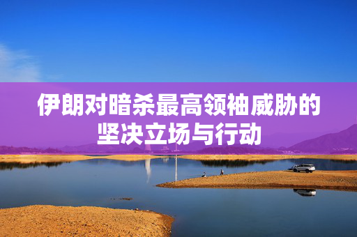 伊朗对暗杀最高领袖威胁的坚决立场与行动