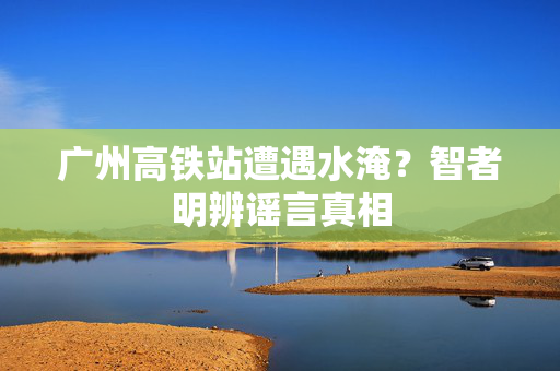 广州高铁站遭遇水淹？智者明辨谣言真相