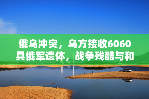 俄乌冲突，乌方接收6060具俄军遗体，战争残酷与和平的呼唤