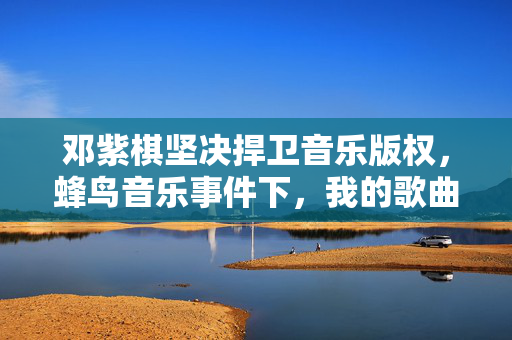 邓紫棋坚决捍卫音乐版权，蜂鸟音乐事件下，我的歌曲绝不下架