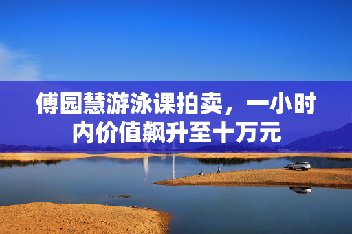 傅园慧游泳课拍卖，一小时内价值飙升至十万元