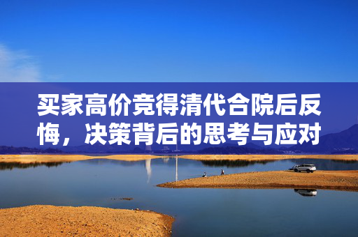 买家高价竞得清代合院后反悔，决策背后的思考与应对策略