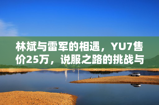 林斌与雷军的相遇，YU7售价25万，说服之路的挑战与思考