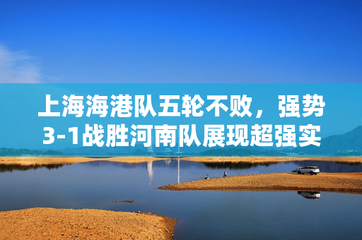 上海海港队五轮不败，强势3-1战胜河南队展现超强实力