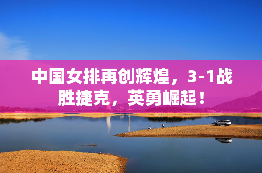 中国女排再创辉煌，3-1战胜捷克，英勇崛起！