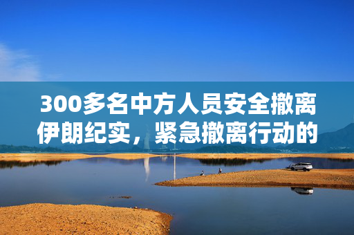 300多名中方人员安全撤离伊朗纪实，紧急撤离行动的背后故事