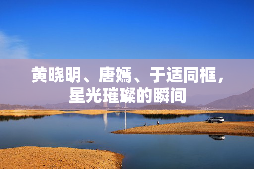 黄晓明、唐嫣、于适同框，星光璀璨的瞬间