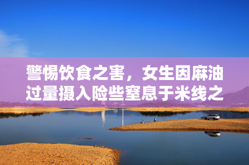 警惕饮食之害，女生因麻油过量摄入险些窒息于米线之中