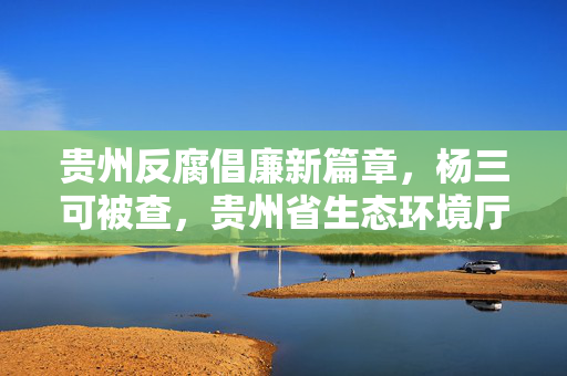 贵州反腐倡廉新篇章，杨三可被查，贵州省生态环境厅厅长接受审查