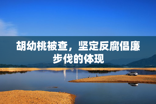 胡幼桃被查，坚定反腐倡廉步伐的体现