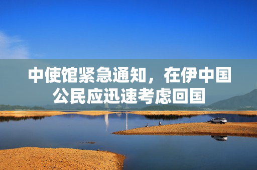 中使馆紧急通知，在伊中国公民应迅速考虑回国