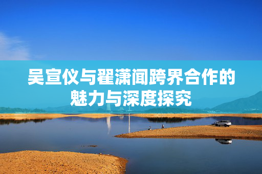 吴宣仪与翟潇闻跨界合作的魅力与深度探究