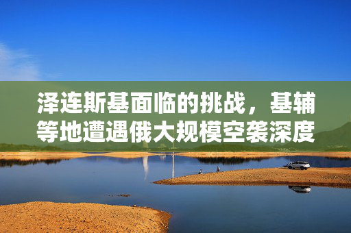 泽连斯基面临的挑战，基辅等地遭遇俄大规模空袭深度解析