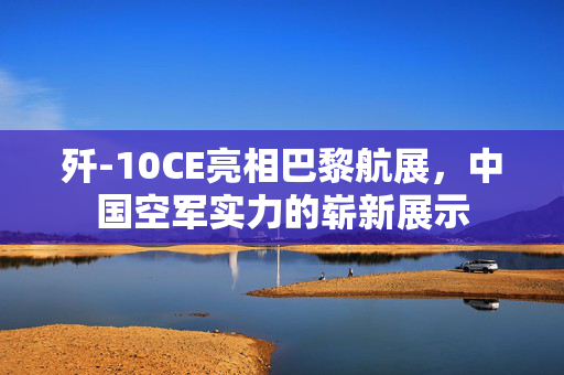 歼-10CE亮相巴黎航展，中国空军实力的崭新展示