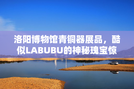洛阳博物馆青铜器展品，酷似LABUBU的神秘瑰宝惊艳亮相