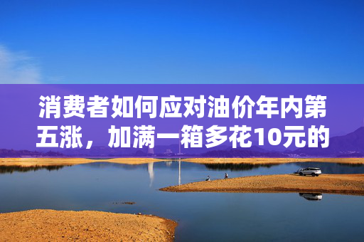 消费者如何应对油价年内第五涨，加满一箱多花10元的策略
