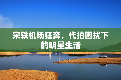 宋轶机场狂奔，代拍困扰下的明星生活