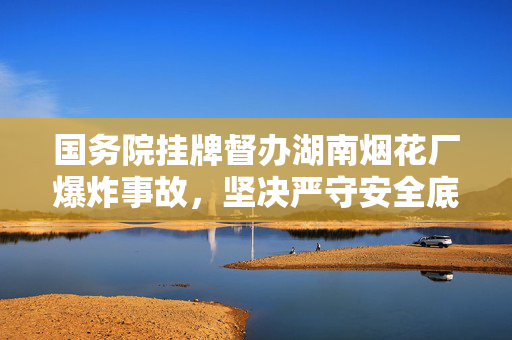 国务院挂牌督办湖南烟花厂爆炸事故，坚决严守安全底线