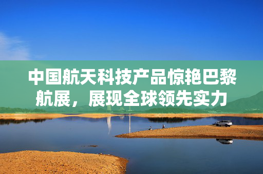 中国航天科技产品惊艳巴黎航展，展现全球领先实力