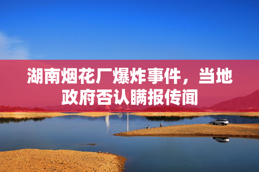 湖南烟花厂爆炸事件，当地政府否认瞒报传闻