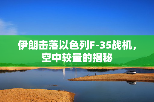 伊朗击落以色列F-35战机，空中较量的揭秘