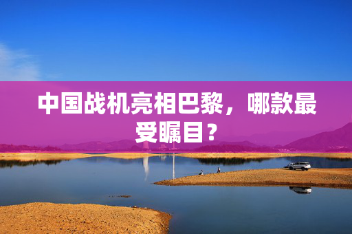 中国战机亮相巴黎，哪款最受瞩目？