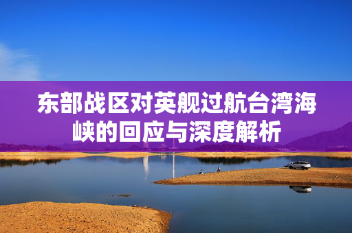 东部战区对英舰过航台湾海峡的回应与深度解析