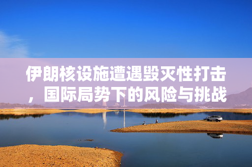 伊朗核设施遭遇毁灭性打击，国际局势下的风险与挑战