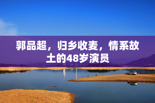 郭品超，归乡收麦，情系故土的48岁演员