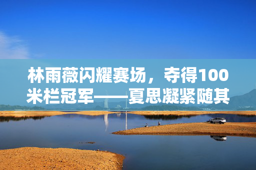 林雨薇闪耀赛场，夺得100米栏冠军——夏思凝紧随其后勇创佳绩第三名