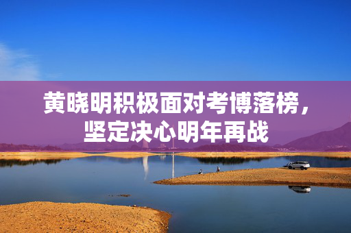 黄晓明积极面对考博落榜，坚定决心明年再战