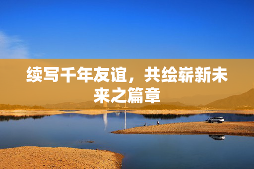 续写千年友谊，共绘崭新未来之篇章