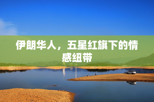伊朗华人，五星红旗下的情感纽带