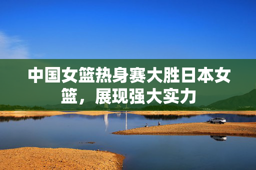 中国女篮热身赛大胜日本女篮，展现强大实力