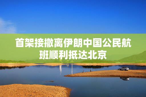 首架接撤离伊朗中国公民航班顺利抵达北京