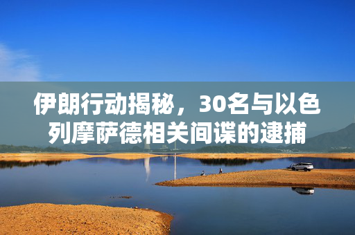 伊朗行动揭秘，30名与以色列摩萨德相关间谍的逮捕